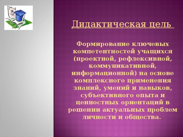       Дидактическая цель   Формирование ключевых компетентностей учащихся (проектной, рефлексивной, коммуникативной, информационной) на основе комплексного применения знаний, умений и навыков, субъективного опыта и ценностных ориентаций в решении актуальных проблем личности и общества.      