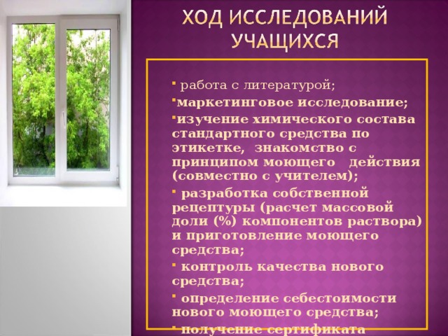  работа с литературой; маркетинговое исследование; изучение химического состава стандартного средства по этикетке, знакомство с принципом моющего действия (совместно с учителем);  разработка собственной рецептуры (расчет массовой доли (%) компонентов раствора) и приготовление моющего средства;  контроль качества нового средства;  определение себестоимости нового моющего средства;  получение сертификата качества; проведение рекламной компании  работа с литературой; маркетинговое исследование; изучение химического состава стандартного средства по этикетке, знакомство с принципом моющего действия (совместно с учителем);  разработка собственной рецептуры (расчет массовой доли (%) компонентов раствора) и приготовление моющего средства;  контроль качества нового средства;  определение себестоимости нового моющего средства;  получение сертификата качества; проведение рекламной компании 