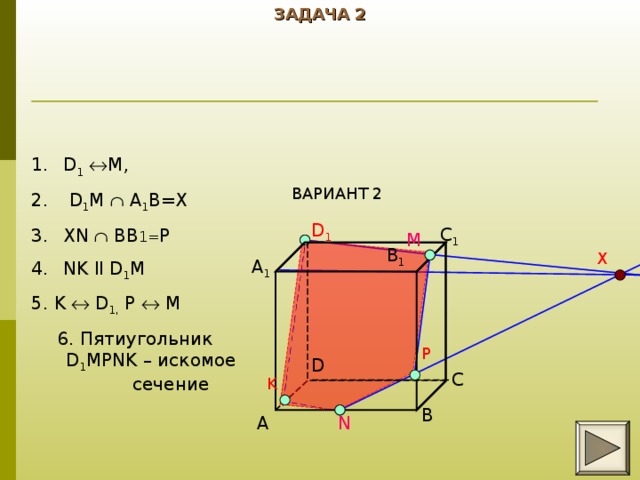 ЗАДАЧА 2 D 1   M,  D 1 M  A 1 B=X XN  BB 1= P NK ll D 1 M 5. K   D 1, P   M 6. Пятиугольник D 1 MPNK – искомое сечение ВАРИАНТ 2 D 1 C 1 M B 1 X A 1 P D C K B A N 