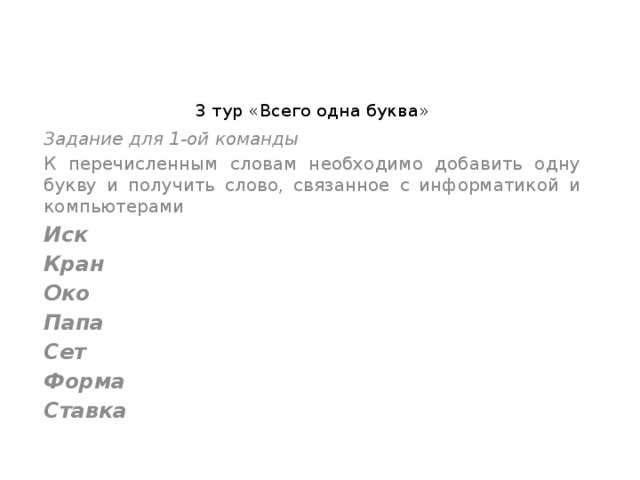 3 тур «Всего одна буква»   Задание для 1-ой команды К перечисленным словам необходимо добавить одну букву и получить слово, связанное с информатикой и компьютерами Иск  Кран  Око  Папа  Сет  Форма  Ставка  