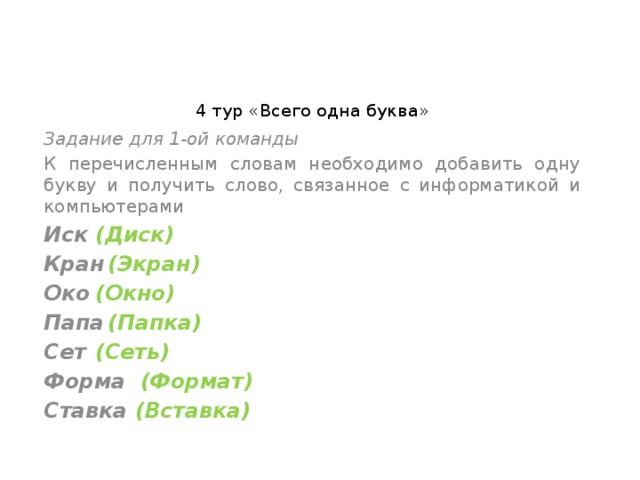 4 тур «Всего одна буква»   Задание для 1-ой команды К перечисленным словам необходимо добавить одну букву и получить слово, связанное с информатикой и компьютерами Иск  (Диск) Кран  (Экран) Око  (Окно) Папа  (Папка) Сет  (Сеть) Форма (Формат) Ставка (Вставка) 
