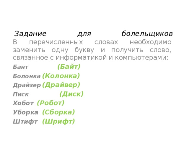 Задание для болельщиков   В перечисленных словах необходимо заменить одну букву и получить слово, связанное с информатикой и компьютерами: Бант   (Байт) Болонка  (Колонка) Драйзер  (Драйвер) Писк   (Диск) Хобот   (Робот) Уборка  (Сборка) Штифт  (Шрифт)   