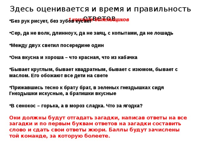  Здесь оценивается и время и правильность ответов. Без рук рисует, без зубов кусает  Сер, да не волк, длинноух, да не заяц, с копытами, да не лошадь  Между двух светил посередине один  Она вкусна и хороша – что красная, что из кабачка  Бывает круглым, бывает квадратным, бывает с изюмом, бывает с маслом. Его обожают все дети на свете  Прижавшись тесно к брату брат, в зеленых гнездышках сидя Гнездышки искусные, а братишки вкусные  В сенокос – горька, а в мороз сладка. Что за ягодка?  Они должны будут отгадать загадки, написав ответы на все загадки и по первым буквам ответов на загадки составить слово и сдать свои ответы жюри. Баллы будут зачислены той команде, за которую болеете.   1 команде болельщиков    