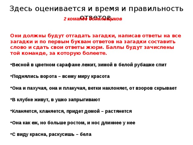 Здесь оценивается и время и правильность ответов. 2 команде болельщиков  Они должны будут отгадать загадки, написав ответы на все загадки и по первым буквам ответов на загадки составить слово и сдать свои ответы жюри. Баллы будут зачислены той команде, за которую болеете.  Весной в цветном сарафане лежит, зимой в белой рубашке спит  Поднялись ворота – всему миру красота  Она и пахучая, она и плакучая, ветки наклоняет, от взоров скрывает  В клубке живут, в ушко запрыгивают  Кланяется, кланяется, придет домой – растянется  Она как еж, но больше ростом, и нос длиннее у нее  С виду красна, раскусишь – бела    