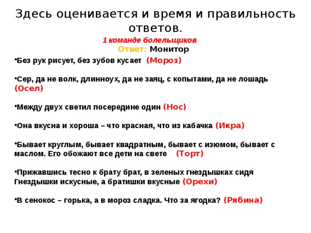 Здесь оценивается и время и правильность ответов. 1 команде болельщиков   Ответ: Монитор     Без рук рисует, без зубов кусает (Мороз)  Сер, да не волк, длинноух, да не заяц, с копытами, да не лошадь (Осел)  Между двух светил посередине один (Нос)  Она вкусна и хороша – что красная, что из кабачка (Икра)  Бывает круглым, бывает квадратным, бывает с изюмом, бывает с маслом. Его обожают все дети на свете (Торт)  Прижавшись тесно к брату брат, в зеленых гнездышках сидя Гнездышки искусные, а братишки вкусные (Орехи)  В сенокос – горька, а в мороз сладка. Что за ягодка?  (Рябина)   