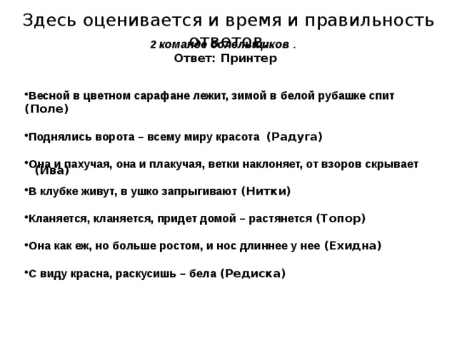 Здесь оценивается и время и правильность ответов. 2 команде болельщиков . Ответ: Принтер   Весной в цветном сарафане лежит, зимой в белой рубашке спит (Поле)  Поднялись ворота – всему миру красота (Радуга)  Она и пахучая, она и плакучая, ветки наклоняет, от взоров скрывает  В клубке живут, в ушко запрыгивают (Нитки)  Кланяется, кланяется, придет домой – растянется (Топор)  Она как еж, но больше ростом, и нос длиннее у нее (Ехидна)  С виду красна, раскусишь – бела (Редиска)    (Ива) 
