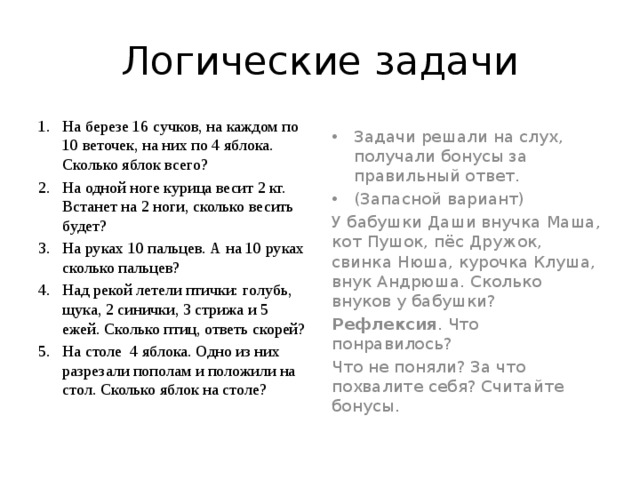 Логические задачи На березе 16 сучков, на каждом по 10 веточек, на них по 4 яблока. Сколько яблок всего? На одной ноге курица весит 2 кг. Встанет на 2 ноги, сколько весить будет? На руках 10 пальцев. А на 10 руках сколько пальцев? Над рекой летели птички: голубь, щука, 2 синички, 3 стрижа и 5 ежей. Сколько птиц, ответь скорей? На столе 4 яблока. Одно из них разрезали пополам и положили на стол. Сколько яблок на столе? Задачи решали на слух, получали бонусы за правильный ответ. (Запасной вариант) У бабушки Даши внучка Маша, кот Пушок, пёс Дружок, свинка Нюша, курочка Клуша, внук Андрюша. Сколько внуков у бабушки? Рефлексия . Что понравилось? Что не поняли? За что похвалите себя? Считайте бонусы. 