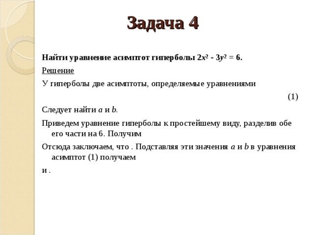 Задача 4 Найти уравнение асимптот гиперболы 2 x 2 - 3 y 2 = 6. Решение У гиперболы две асимптоты, определяемые уравнениями  (1) Следует найти a и b . Приведем уравнение гиперболы к простейшему виду, разделив обе его части на 6. Получим Отсюда заключаем, что . Подставляя эти значения a и b в уравнения асимптот (1) получаем и . 