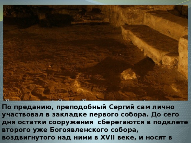 По преданию, преподобный Сергий сам лично участвовал в закладке первого собора. До сего дня остатки сооружения сберегаются в подклете второго уже Богоявленского собора, воздвигнутого над ними в XVII веке, и носят в народе название : 