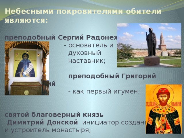 Небесными покровителями обители являются:   преподобный Сергий Радонежский  - основатель и  духовный  наставник;    преподобный Григорий Голутвинский  - как первый игумен;    святой благоверный князь  Димитрий Донской   инициатор создания  и устроитель монастыря; 