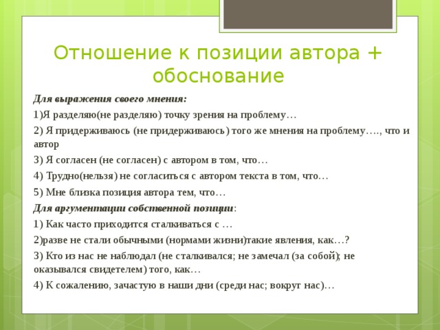 Отношение к позиции автора + обоснование Для выражения своего мнения: 1)Я разделяю(не разделяю) точку зрения на проблему… 2) Я придерживаюсь (не придерживаюсь) того же мнения на проблему…., что и автор 3) Я согласен (не согласен) с автором в том, что… 4) Трудно(нельзя) не согласиться с автором текста в том, что… 5) Мне близка позиция автора тем, что… Для аргументации собственной позиции : 1) Как часто приходится сталкиваться с … 2)разве не стали обычными (нормами жизни)такие явления, как…? 3) Кто из нас не наблюдал (не сталкивался; не замечал (за собой); не оказывался свидетелем) того, как… 4) К сожалению, зачастую в наши дни (среди нас; вокруг нас)… 