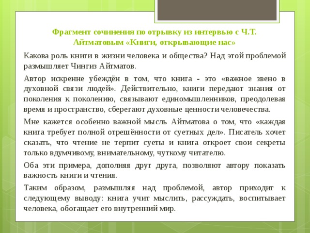 Фрагмент сочинения по отрывку из интервью с Ч.Т. Айтматовым «Книги, открывающие нас»  Какова роль книги в жизни человека и общества? Над этой проблемой размышляет Чингиз Айтматов.  Автор искренне убеждён в том, что книга - это «важное звено в духовной связи людей». Действительно, книги передают знания от поколения к поколению, связывают единомышленников, преодолевая время и пространство, сберегают духовные ценности человечества.  Мне кажется особенно важной мысль Айтматова о том, что «каждая книга требует полной отрешённости от суетных дел». Писатель хочет сказать, что чтение не терпит суеты и книга откроет свои секреты только вдумчивому, внимательному, чуткому читателю.  Оба эти примера, дополняя друг друга, позволяют автору показать важность книги и чтения.  Таким образом, размышляя над проблемой, автор приходит к следующему выводу: книга учит мыслить, рассуждать, воспитывает человека, обогащает его внутренний мир. 