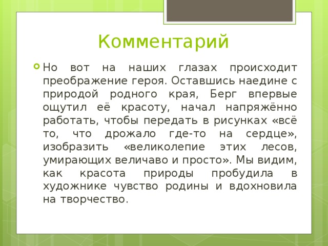 Комментарий Но вот на наших глазах происходит преображение героя. Оставшись наедине с природой родного края, Берг впервые ощутил её красоту, начал напряжённо работать, чтобы передать в рисунках «всё то, что дрожало где-то на сердце», изобразить «великолепие этих лесов, умирающих величаво и просто». Мы видим, как красота природы пробудила в художнике чувство родины и вдохновила на творчество. 