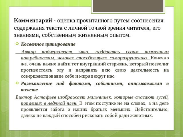 Комментарий - оценка прочитанного путем соотнесения содержания текста с личной точкой зрения читателя, его знаниями, собственным жизненным опытом. Косвенное цитирование  Автор подчеркивает, что, поддаваясь своим низменным потребностям, человек способствует саморазрушению. Конечно же, очень важно найти тот внутренний стержень, который позволит противостоять злу и направить всю свою деятельность на совершенствование себя и мира вокруг нас. Размышление над фактами, событиями, описываемыми в тексте Виктор Астафьев изображает мальчишек, которые спасают гусей, попавших в ледяной плен. В этом поступке не на словах, а на деле проявляется забота о наших братьях меньших. Действительно, далеко не каждый способен рисковать собой ради животных. 