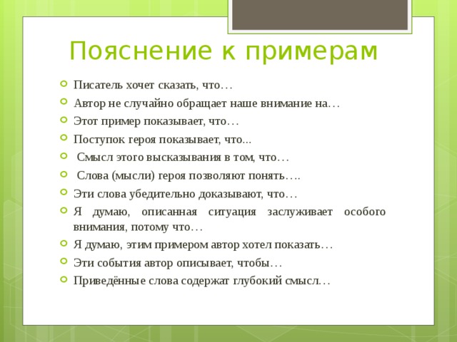 Пояснение к примерам Писатель хочет сказать, что… Автор не случайно обращает наше внимание на… Этот пример показывает, что… Поступок героя показывает, что...  Смысл этого высказывания в том, что…  Слова (мысли) героя позволяют понять…. Эти слова убедительно доказывают, что… Я думаю, описанная ситуация заслуживает особого внимания, потому что… Я думаю, этим примером автор хотел показать… Эти события автор описывает, чтобы… Приведённые слова содержат глубокий смысл… 