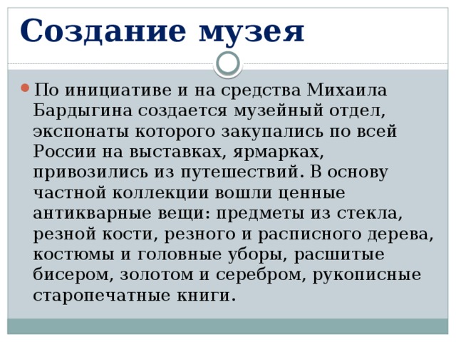 Создание музея По инициативе и на средства Михаила Бардыгина создается музейный отдел, экспонаты которого закупались по всей России на выставках, ярмарках, привозились из путешествий. В основу частной коллекции вошли ценные антикварные вещи: предметы из стекла, резной кости, резного и расписного дерева, костюмы и головные уборы, расшитые бисером, золотом и серебром, рукописные старопечатные книги. 