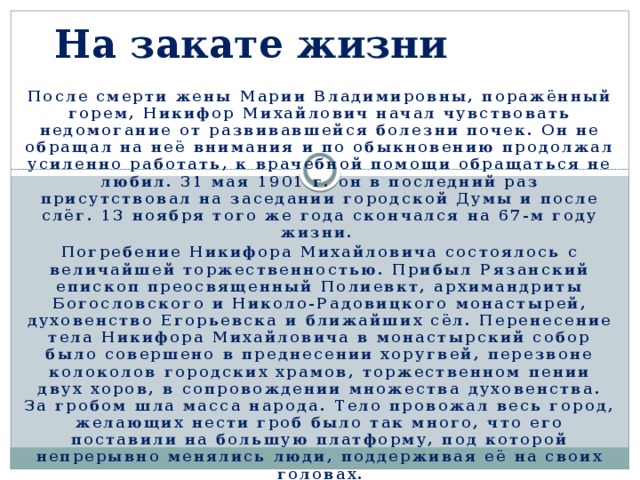 На закате жизни После смерти жены Марии Владимировны, поражённый горем, Никифор Михайлович начал чувствовать недомогание от развивавшейся болезни почек. Он не обращал на неё внимания и по обыкновению продолжал усиленно работать, к врачебной помощи обращаться не любил. 31 мая 1901 г. он в последний раз присутствовал на заседании городской Думы и после слёг. 13 ноября того же года скончался на 67-м году жизни. Погребение Никифора Михайловича состоялось с величайшей торжественностью. Прибыл Рязанский епископ преосвященный Полиевкт, архимандриты Богословского и Николо-Радовицкого монастырей, духовенство Егорьевска и ближайших сёл. Перенесение тела Никифора Михайловича в монастырский собор было совершено в преднесении хоругвей, перезвоне колоколов городских храмов, торжественном пении двух хоров, в сопровождении множества духовенства. За гробом шла масса народа. Тело провожал весь город, желающих нести гроб было так много, что его поставили на большую платформу, под которой непрерывно менялись люди, поддерживая её на своих головах. 