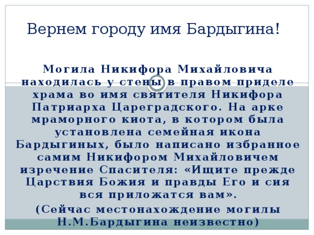 Вернем городу имя Бардыгина! Могила Никифора Михайловича находилась у стены в правом приделе храма во имя святителя Никифора Патриарха Цареградского. На арке мраморного киота, в котором была установлена семейная икона Бардыгиных, было написано избранное самим Никифором Михайловичем изречение Спасителя: «Ищите прежде Царствия Божия и правды Его и сия вся приложатся вам». (Сейчас местонахождение могилы Н.М.Бардыгина неизвестно) 