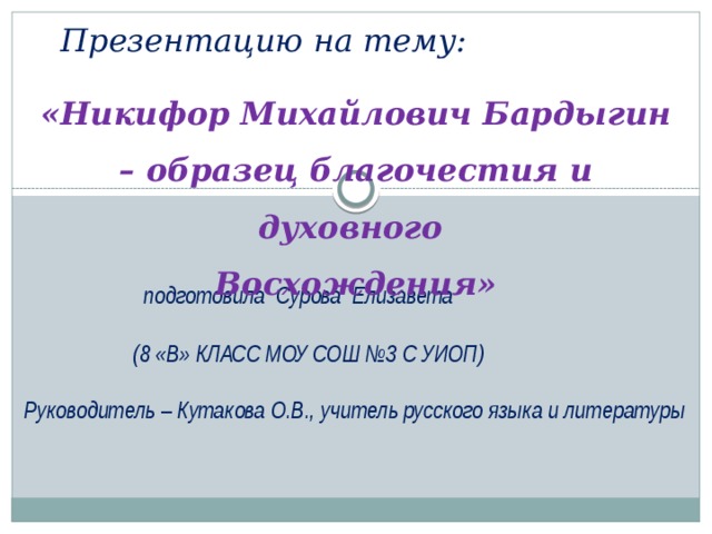 Презентацию на тему:   «Никифор Михайлович Бардыгин – образец благочестия и духовного Восхождения»  подготовила Сурова Елизавета  (8 «В» КЛАСС МОУ СОШ №3 С УИОП) Руководитель – Кутакова О.В., учитель русского языка и литературы 