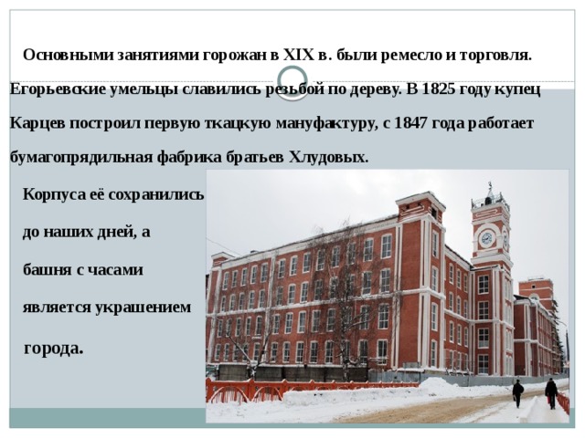   Основными занятиями горожан в XIX в. были ремесло и торговля. Егорьевские умельцы славились резьбой по дереву. В 1825 году купец Карцев построил первую ткацкую мануфактуру, с 1847 года работает бумагопрядильная фабрика братьев Хлудовых.  Корпуса её сохранились  до наших дней, а  башня с часами  является украшением  города.    