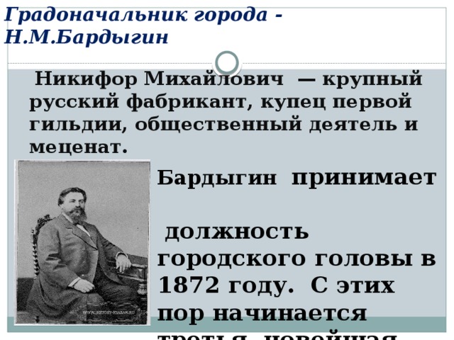 Градоначальник города - Н.М.Бардыгин  Никифор Михайлович  — крупный русский фабрикант, купец первой гильдии, общественный деятель и меценат.   Бардыгин принимает должность городского головы в 1872 году. C этих пор начинается третья, новейшая часть истории Егорьевска . 