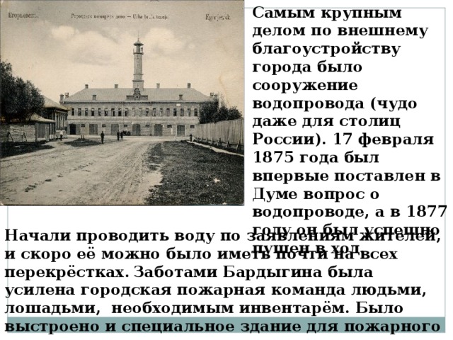 Самым крупным делом по внешнему благоустройству города было сооружение водопровода (чудо даже для столиц России). 17 февраля 1875 года был впервые поставлен в Думе вопрос о водопроводе, а в 1877 году он был успешно пущен в ход. Начали проводить воду по заявлениям жителей, и скоро её можно было иметь почти на всех перекрёстках . Заботами Бардыгина была усилена городская пожарная команда людьми, лошадьми, необходимым инвентарём. Было выстроено и специальное здание для пожарного депо.  