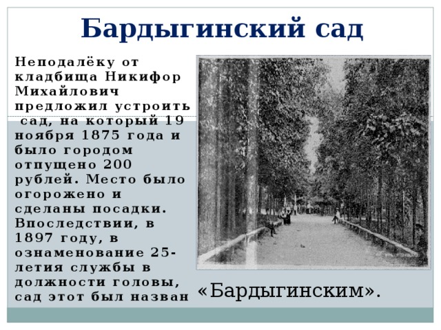 Бардыгинский сад Неподалёку  от кладбища Никифор Михайлович предложил устроить сад, на который 19 ноября 1875 года и было городом отпущено 200 рублей. Место было огорожено и сделаны посадки . Впоследствии, в 1897 году, в ознаменование 25-летия службы в должности головы, сад этот был назван «Бардыгинским». 