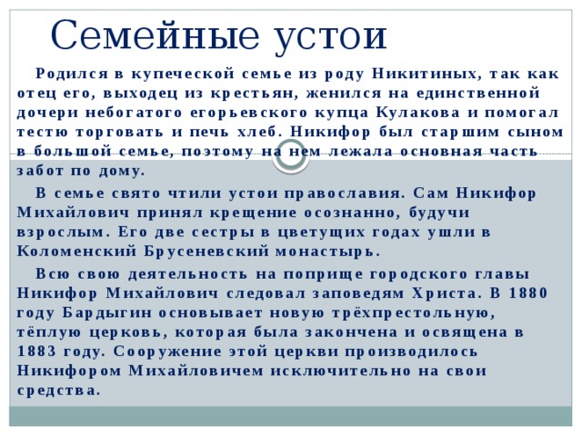 Семейные устои  Родился в купеческой семье из роду Никитиных, так как отец его, выходец из крестьян, женился на единственной дочери небогатого егорьевского купца Кулакова и помогал тестю торговать и печь хлеб. Никифор был старшим сыном в большой семье, поэтому на нем лежала основная часть забот по дому.  В семье свято чтили устои православия. Сам Никифор Михайлович принял крещение осознанно, будучи взрослым. Его две сестры в цветущих годах ушли в Коломенский Брусеневский монастырь.  Всю свою деятельность на поприще городского главы Никифор Михайлович следовал заповедям Христа. В 1880 году Бардыгин основывает новую трёхпрестольную, тёплую церковь, которая была закончена и освящена в 1883 году. Сооружение этой церкви производилось Никифором Михайловичем исключительно на свои средства.   