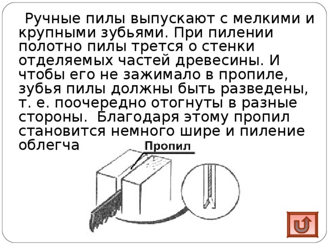 Ручные пилы выпускают с мелкими и крупными зубьями. При пилении полотно пилы трется о стенки отделяемых частей древесины. И чтобы его не зажимало в пропиле, зубья пилы должны быть разведены, т. е. поочередно отогнуты в разные стороны. Благодаря этому пропил становится немного шире и пиление облегчается . 