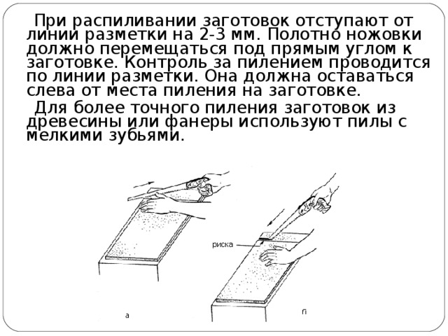  При распиливании заготовок отступают от линии разметки на 2-3 мм. Полотно ножовки должно перемещаться под прямым углом к заготовке. Контроль за пилением проводится по линии разметки. Она должна оставаться слева от места пиления на заготовке.  Для более точного пиления заготовок из древесины или фанеры используют пилы с мелкими зубьями. 