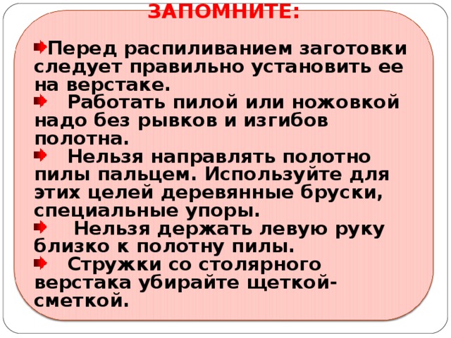 ЗАПОМНИТЕ:  Перед распиливанием заготовки следует правильно установить ее на верстаке.  Работать пилой или ножовкой надо без рывков и изгибов полотна.  Нельзя направлять полотно пилы пальцем. Используйте для этих целей деревянные бруски, специальные упоры.  Нельзя держать левую руку близко к полотну пилы.  Стружки со столярного верстака убирайте щеткой-сметкой.  