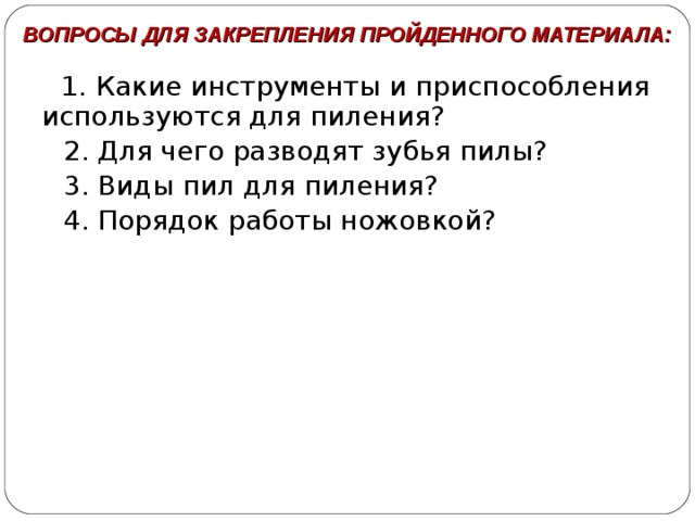 ВОПРОСЫ ДЛЯ ЗАКРЕПЛЕНИЯ ПРОЙДЕННОГО МАТЕРИАЛА:  1. Какие инструменты и приспособления используются для пиления?  2. Для чего разводят зубья пилы?  3. Виды пил для пиления?  4. Порядок работы ножовкой? 