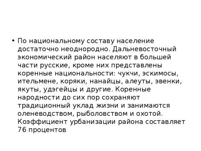 По национальному составу население достаточно неоднородно. Дальневосточный экономический район населяют в большей части русские, кроме них представлены коренные национальности: чукчи, эскимосы, ительмене, коряки, нанайцы, алеуты, эвенки, якуты, удэгейцы и другие. Коренные народности до сих пор сохраняют традиционный уклад жизни и занимаются оленеводством, рыболовством и охотой. Коэффициент урбанизации района составляет 76 процентов 