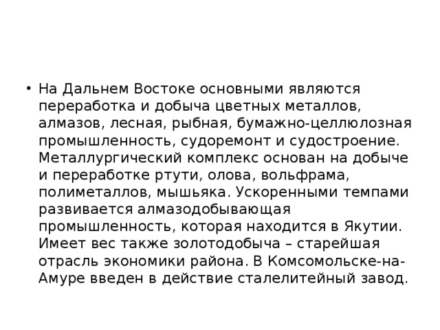 На Дальнем Востоке основными являются переработка и добыча цветных металлов, алмазов, лесная, рыбная, бумажно-целлюлозная промышленность, судоремонт и судостроение. Металлургический комплекс основан на добыче и переработке ртути, олова, вольфрама, полиметаллов, мышьяка. Ускоренными темпами развивается алмазодобывающая промышленность, которая находится в Якутии. Имеет вес также золотодобыча – старейшая отрасль экономики района. В Комсомольске-на-Амуре введен в действие сталелитейный завод. 