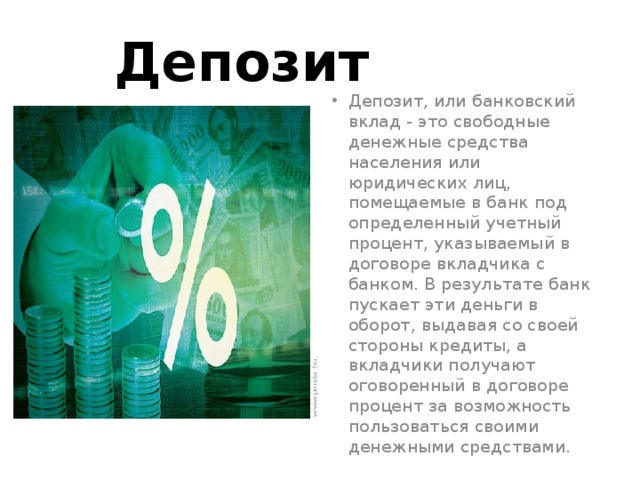 Депозит Депозит, или банковский вклад - это свободные денежные средства населения или юридических лиц, помещаемые в банк под определенный учетный процент, указываемый в договоре вкладчика с банком. В результате банк пускает эти деньги в оборот, выдавая со своей стороны кредиты, а вкладчики получают оговоренный в договоре процент за возможность пользоваться своими денежными средствами. 