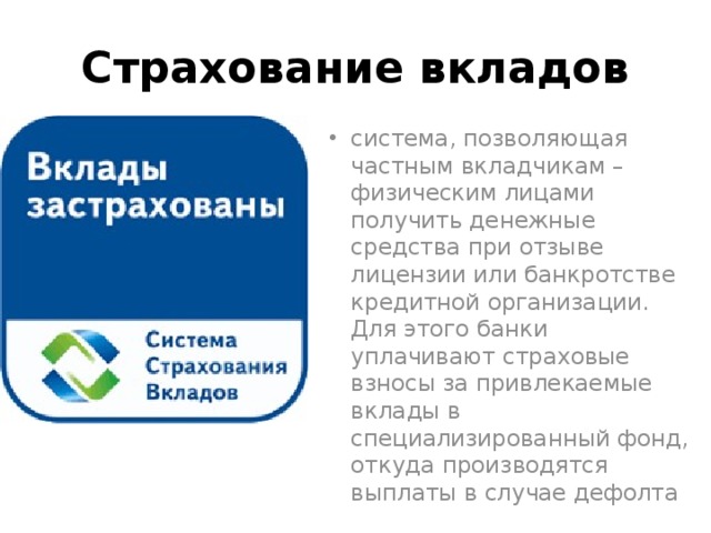 Страхование вкладов система, позволяющая частным вкладчикам – физическим лицами получить денежные средства при отзыве лицензии или банкротстве кредитной организации. Для этого банки уплачивают страховые взносы за привлекаемые вклады в специализированный фонд, откуда производятся выплаты в случае дефолта 
