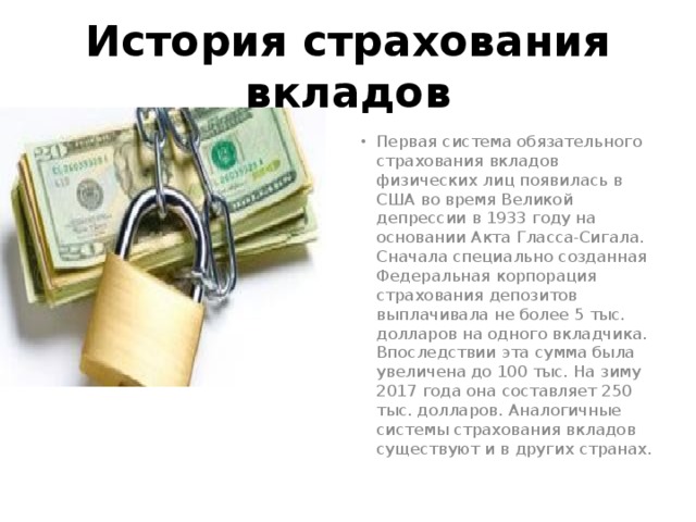 История страхования вкладов Первая система обязательного страхования вкладов физических лиц появилась в США во время Великой депрессии в 1933 году на основании Акта Гласса-Сигала. Сначала специально созданная Федеральная корпорация страхования депозитов выплачивала не более 5 тыс. долларов на одного вкладчика. Впоследствии эта сумма была увеличена до 100 тыс. На зиму 2017 года она составляет 250 тыс. долларов. Аналогичные системы страхования вкладов существуют и в других странах. 