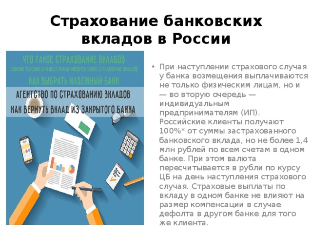 Страхование банковских вкладов в России При наступлении страхового случая у банка возмещения выплачиваются не только физическим лицам, но и — во вторую очередь — индивидуальным предпринимателям (ИП). Российские клиенты получают 100%* от суммы застрахованного банковского вклада, но не более 1,4 млн рублей по всем счетам в одном банке. При этом валюта пересчитывается в рубли по курсу ЦБ на день наступления страхового случая. Страховые выплаты по вкладу в одном банке не влияют на размер компенсации в случае дефолта в другом банке для того же клиента. 