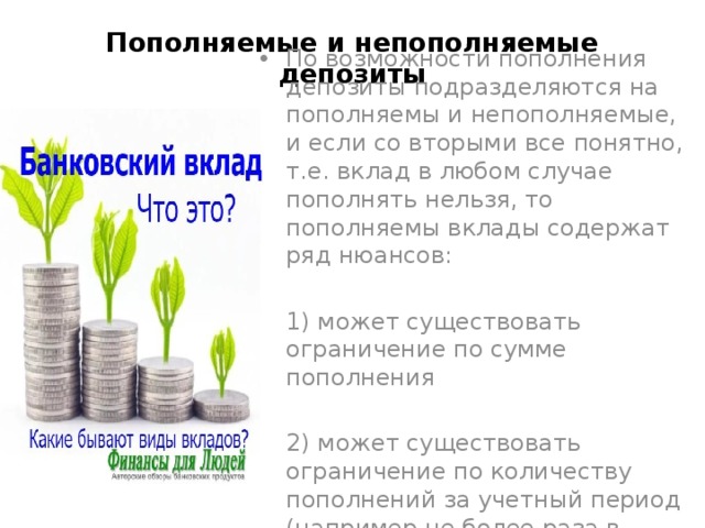 Пополняемые и непополняемые депозиты По возможности пополнения депозиты подразделяются на пополняемы и непополняемые, и если со вторыми все понятно, т.е. вклад в любом случае пополнять нельзя, то пополняемы вклады содержат ряд нюансов: 1) может существовать ограничение по сумме пополнения 2) может существовать ограничение по количеству пополнений за учетный период (например не более раза в месяц) 