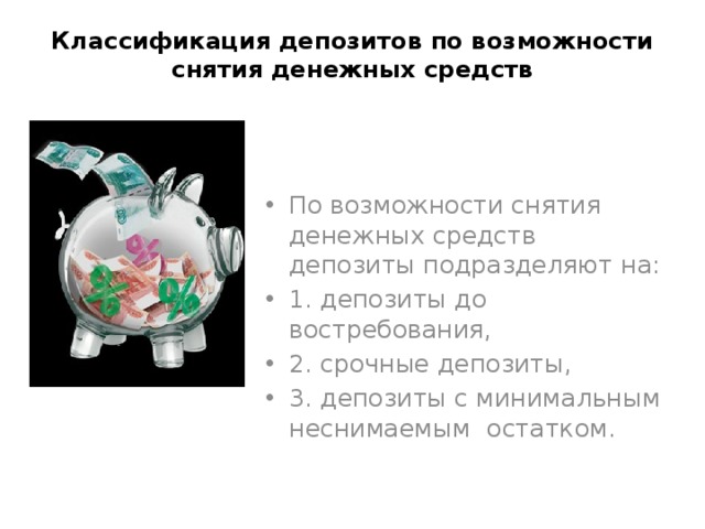 Классификация депозитов по возможности снятия денежных средств По возможности снятия денежных средств депозиты подразделяют на: 1. депозиты до востребования, 2. срочные депозиты, 3. депозиты с минимальным неснимаемым остатком. 