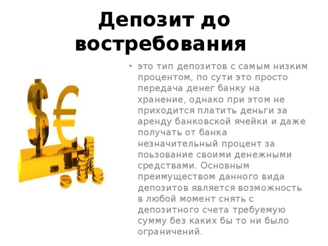 Депозит до востребования это тип депозитов с самым низким процентом, по сути это просто передача денег банку на хранение, однако при этом не приходится платить деньги за аренду банковской ячейки и даже получать от банка незначительный процент за поьзование своими денежными средствами. Основным преимуществом данного вида депозитов является возможность в любой момент снять с депозитного счета требуемую сумму без каких бы то ни было ограничений. 