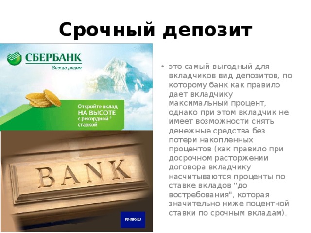 Срочный депозит это самый выгодный для вкладчиков вид депозитов, по которому банк как правило дает вкладчику максимальный процент, однако при этом вкладчик не имеет возможности снять денежные средства без потери накопленных процентов (как правило при досрочном расторжении договора вкладчику насчитываются проценты по ставке вкладов 