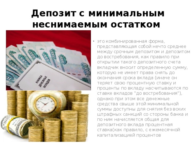 Депозит с минимальным неснимаемым остатком это комбинированная форма, представляющая собой нечто среднее между срочным депозитом и депозитом до востребования, как правило при открытии такого депозитного счета вкладчик вносит определенную сумму, которую не имеет права снять до окончания срока вклада (иначе он теряет свою процентную ставку и проценты по вкладу насчитываются по ставке вкладов 