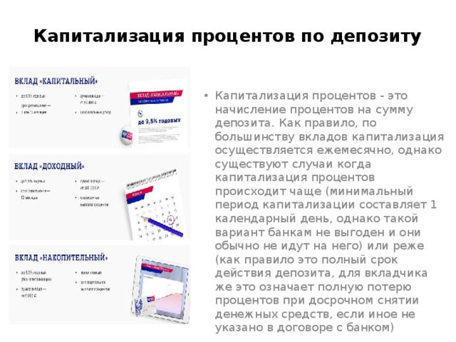Капитализация процентов по депозиту Капитализация процентов - это начисление процентов на сумму депозита. Как правило, по большинству вкладов капитализация осуществляется ежемесячно, однако существуют случаи когда капитализация процентов происходит чаще (минимальный период капитализации составляет 1 календарный день, однако такой вариант банкам не выгоден и они обычно не идут на него) или реже (как правило это полный срок действия депозита, для вкладчика же это означает полную потерю процентов при досрочном снятии денежных средств, если иное не указано в договоре с банком) 