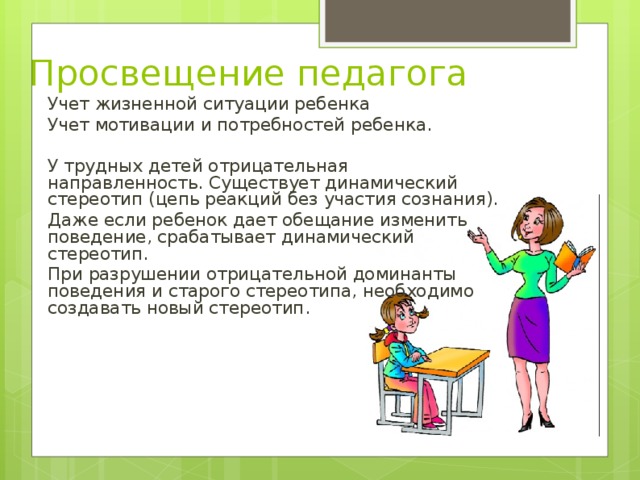 Просвещение педагога Учет жизненной ситуации ребенка Учет мотивации и потребностей ребенка. У трудных детей отрицательная направленность. Существует динамический стереотип (цепь реакций без участия сознания). Даже если ребенок дает обещание изменить поведение, срабатывает динамический стереотип. При разрушении отрицательной доминанты поведения и старого стереотипа, необходимо создавать новый стереотип. 