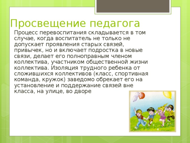 Просвещение педагога Процесс перевоспитания складывается в том случае, когда воспитатель не только не допускает проявления старых связей, привычек, но и включает подростка в новые связи, делает его полноправным членом коллектива, участником общественной жизни коллектива. Изоляция трудного ребенка от сложившихся коллективов (класс, спортивная команда, кружок) заведомо обрекает его на установление и поддержание связей вне класса, на улице, во дворе 