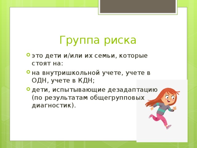 Группа риска это дети и/или их семьи, которые стоят на: на внутришкольной учете, учете в ОДН, учете в КДН; дети, испытывающие дезадаптацию (по результатам общегрупповых диагностик). 
