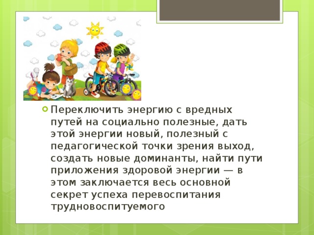 Переключить энергию с вредных путей на социально полезные, дать этой энергии новый, полезный с педагогической точки зрения выход, создать новые доминанты, найти пути приложения здоровой энергии — в этом заключается весь основной секрет успеха перевоспитания трудновоспитуемого 