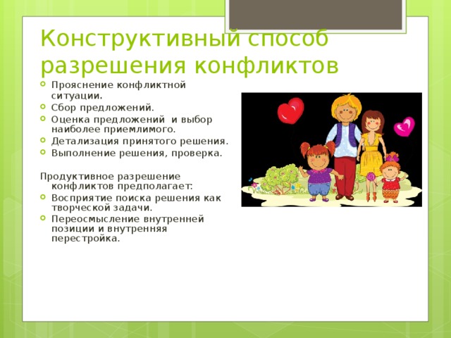 Конструктивный способ разрешения конфликтов Прояснение конфликтной ситуации . Сбор предложений. Оценка предложений и выбор наиболее приемлимого. Детализация принятого решения. Выполнение решения, проверка.  Продуктивное разрешение конфликтов предполагает: Восприятие поиска решения как творческой задачи. Переосмысление внутренней позиции и внутренняя перестройка.  