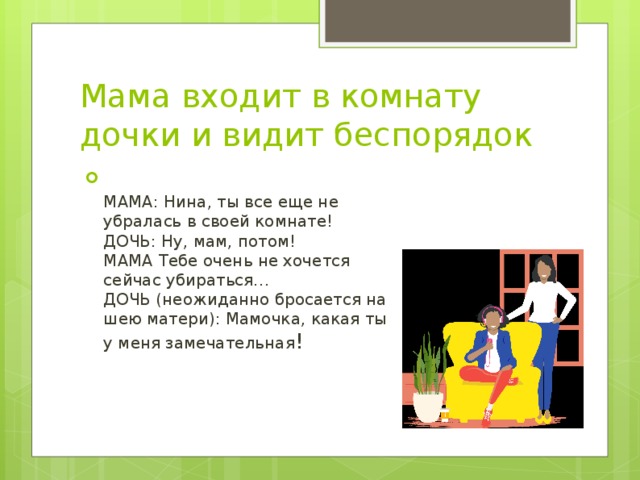 Мама входит в комнату дочки и видит беспорядок  МАМА: Нина, ты все еще не убралась в своей комнате!  ДОЧЬ: Ну, мам, потом!  МАМА Тебе очень не хочется сейчас убираться…  ДОЧЬ (неожиданно бросается на шею матери): Мамочка, какая ты у меня замечательная ! 